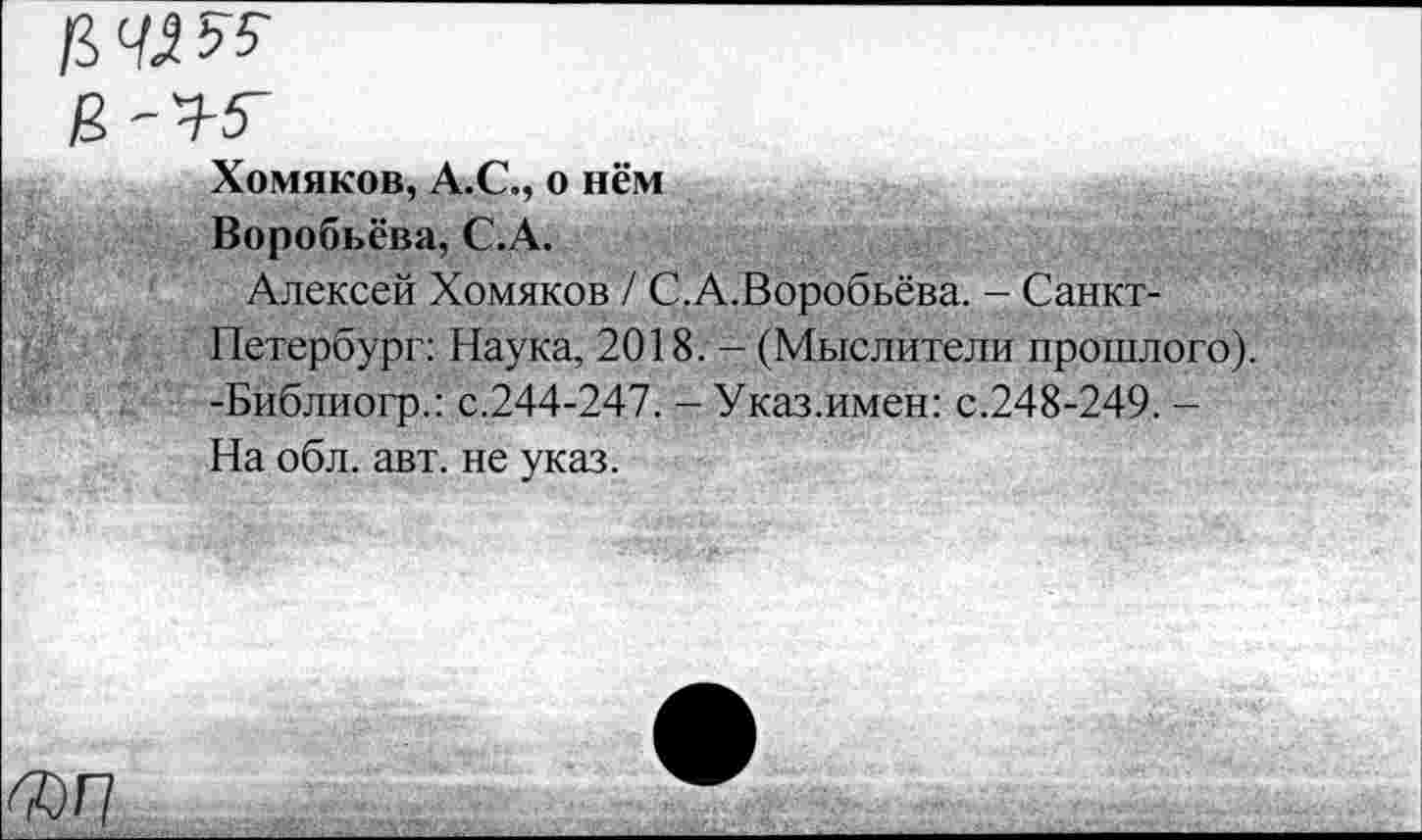 ﻿Хомяков, А.С., о нём
Воробьёва, С.А.
Алексей Хомяков / С.А.Воробьёва. - Санкт-Петербург: Наука, 2018. - (Мыслители прошлого). -Библиогр.: с.244-247. - Указ.имен: с.248-249. -На обл. авт. не указ.